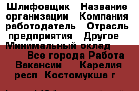 Шлифовщик › Название организации ­ Компания-работодатель › Отрасль предприятия ­ Другое › Минимальный оклад ­ 30 000 - Все города Работа » Вакансии   . Карелия респ.,Костомукша г.